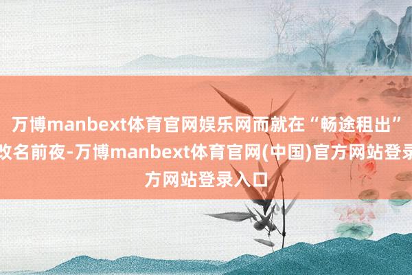万博manbext体育官网娱乐网而就在“畅途租出”慎重改名前夜-万博manbext体育官网(中国)官方网站登录入口
