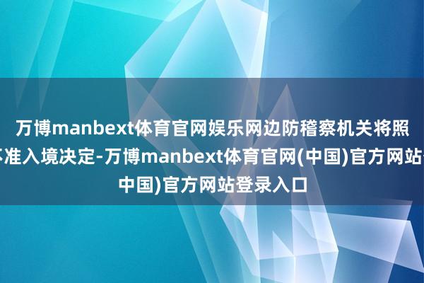 万博manbext体育官网娱乐网边防稽察机关将照章作出不准入境决定-万博manbext体育官网(中国)官方网站登录入口