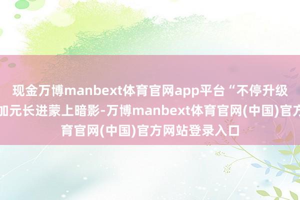 现金万博manbext体育官网app平台“不停升级的商业摩擦使加元长进蒙上暗影-万博manbext体育官网(中国)官方网站登录入口