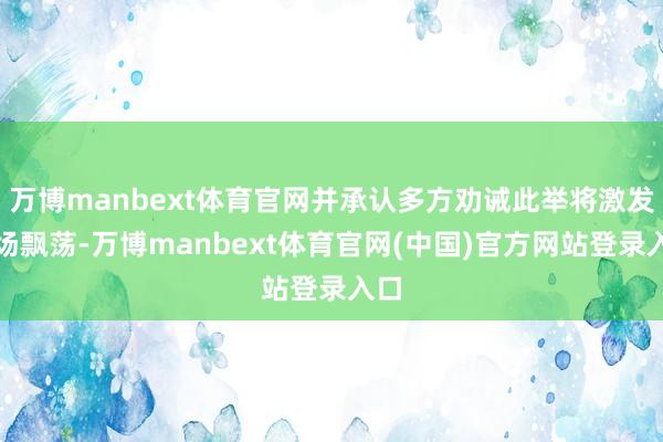 万博manbext体育官网并承认多方劝诫此举将激发商场飘荡-万博manbext体育官网(中国)官方网站登录入口