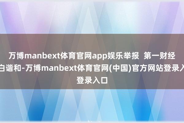万博manbext体育官网app娱乐举报  第一财经告白谐和-万博manbext体育官网(中国)官方网站登录入口