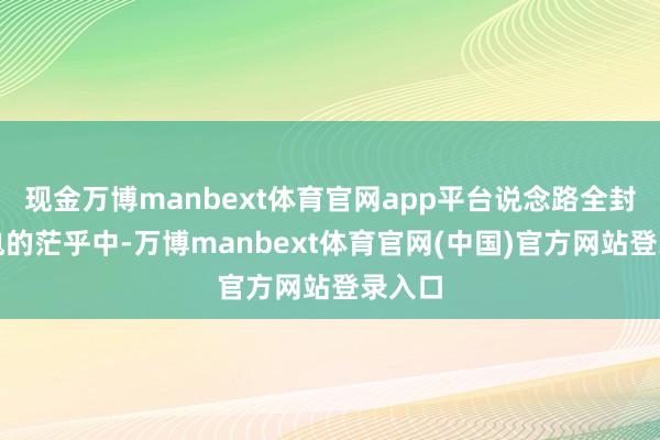 现金万博manbext体育官网app平台说念路全封！断电的茫乎中-万博manbext体育官网(中国)官方网站登录入口