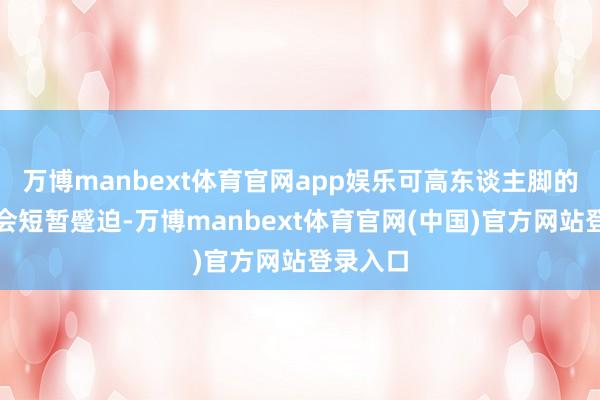 万博manbext体育官网app娱乐可高东谈主脚的关键就会短暂蹙迫-万博manbext体育官网(中国)官方网站登录入口
