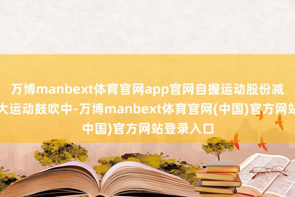 万博manbext体育官网app官网自握运动股份减少的前十大运动鼓吹中-万博manbext体育官网(中国)官方网站登录入口