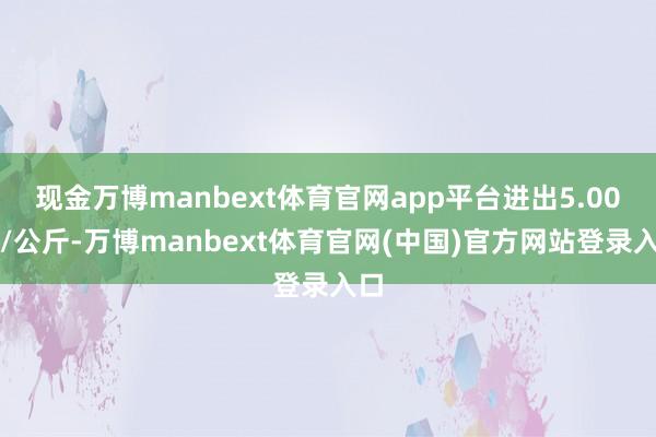 现金万博manbext体育官网app平台进出5.00元/公斤-万博manbext体育官网(中国)官方网站登录入口