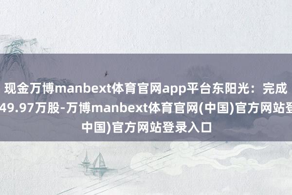 现金万博manbext体育官网app平台东阳光：完成回购1649.97万股-万博manbext体育官网(中国)官方网站登录入口