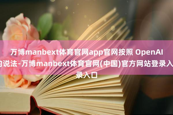 万博manbext体育官网app官网按照 OpenAI 的说法-万博manbext体育官网(中国)官方网站登录入口